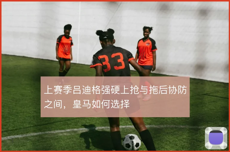 上赛季吕迪格强硬上抢与拖后协防之间，皇马如何选择