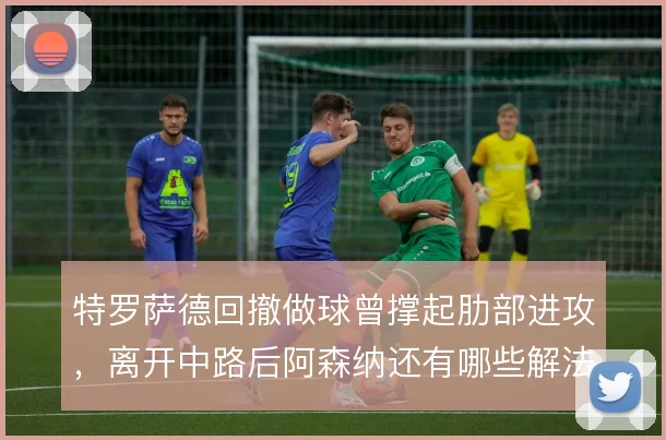 特罗萨德回撤做球曾撑起肋部进攻,离开中路后阿森纳还有哪些解法