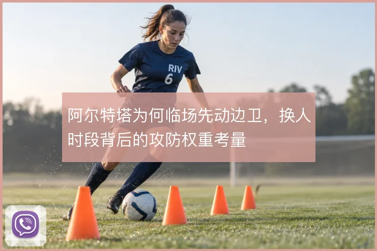 阿尔特塔为何临场先动边卫，换人时段背后的攻防权重考量