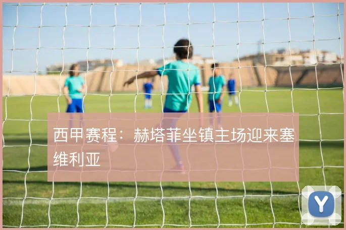 西甲赛程：赫塔菲坐镇主场迎来塞维利亚