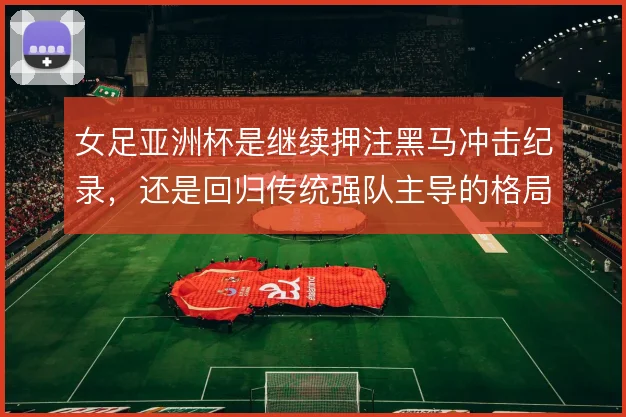 女足亚洲杯是继续押注黑马冲击纪录,还是回归传统强队主导的格局