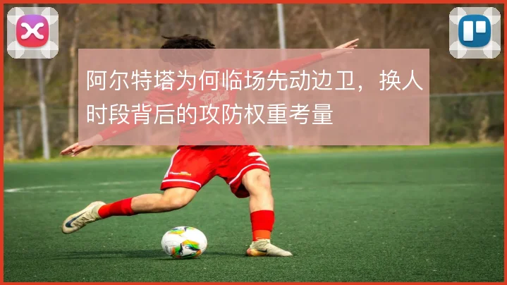 阿尔特塔为何临场先动边卫，换人时段背后的攻防权重考量