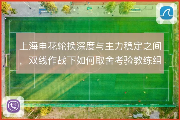 上海申花轮换深度与主力稳定之间，双线作战下如何取舍考验教练组