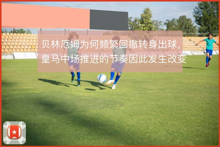 贝林厄姆为何频繁回撤转身出球,皇马中场推进的节奏因此发生改变