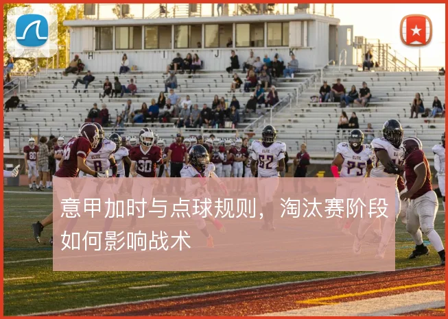 意甲加时与点球规则,淘汰赛阶段如何影响战术
