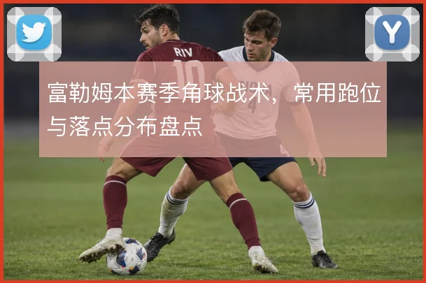 富勒姆本赛季角球战术,常用跑位与落点分布盘点