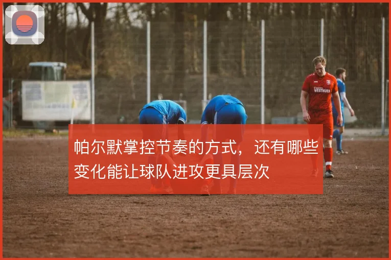 帕尔默掌控节奏的方式,还有哪些变化能让球队进攻更具层次