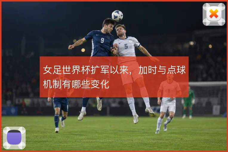 女足世界杯扩军以来，加时与点球机制有哪些变化