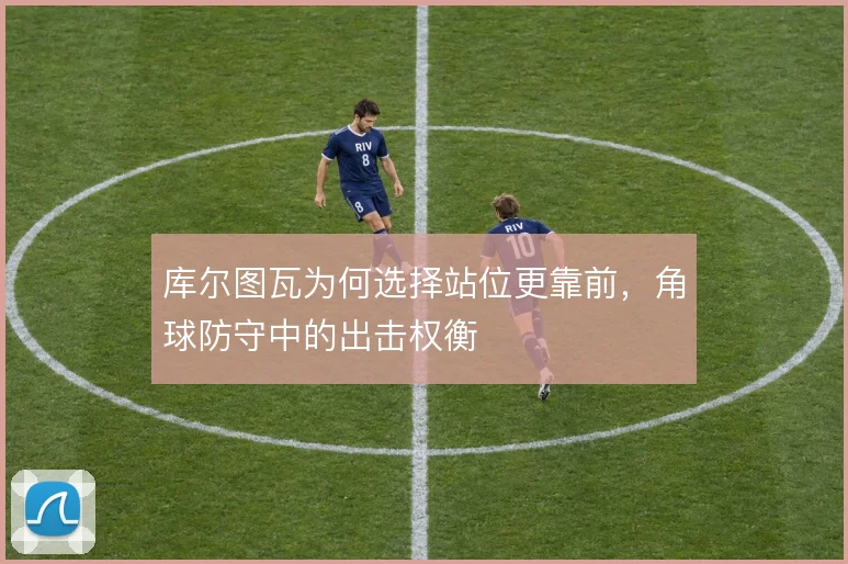 库尔图瓦为何选择站位更靠前,角球防守中的出击权衡