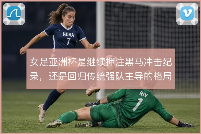 女足亚洲杯是继续押注黑马冲击纪录,还是回归传统强队主导的格局