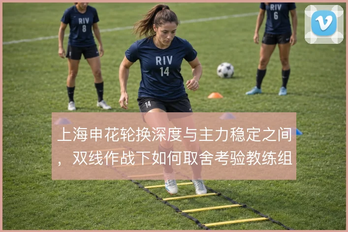 上海申花轮换深度与主力稳定之间，双线作战下如何取舍考验教练组
