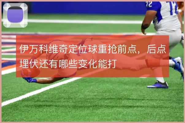 伊万科维奇定位球重抢前点，后点埋伏还有哪些变化能打