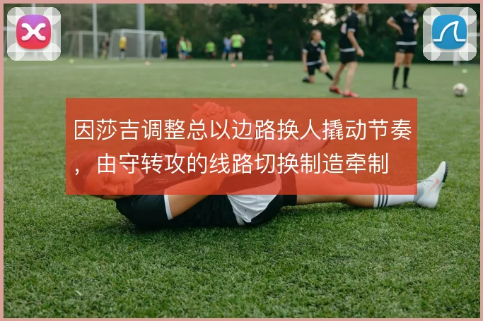 因莎吉调整总以边路换人撬动节奏，由守转攻的线路切换制造牵制