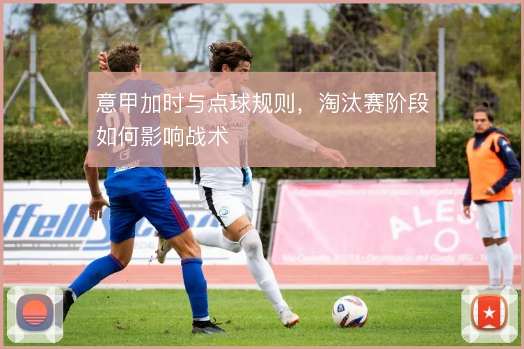 意甲加时与点球规则，淘汰赛阶段如何影响战术