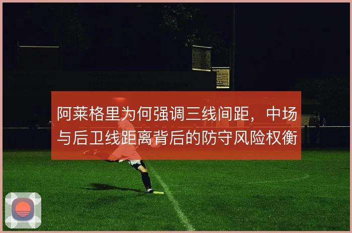 阿莱格里为何强调三线间距,中场与后卫线距离背后的防守风险权衡