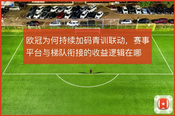 欧冠为何持续加码青训联动,赛事平台与梯队衔接的收益逻辑在哪
