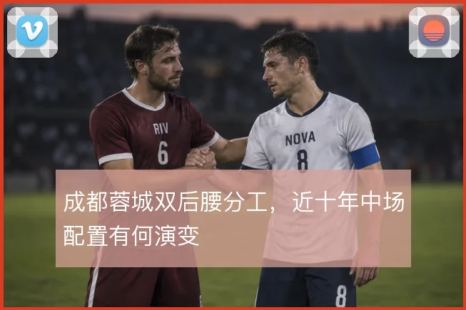 成都蓉城双后腰分工,近十年中场配置有何演变