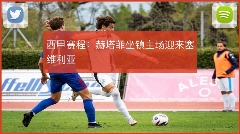 西甲赛程:赫塔菲坐镇主场迎来塞维利亚
