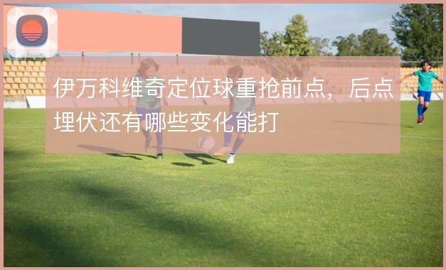 伊万科维奇定位球重抢前点，后点埋伏还有哪些变化能打