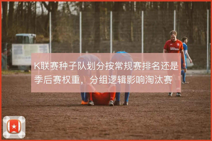 K联赛种子队划分按常规赛排名还是季后赛权重，分组逻辑影响淘汰赛对阵