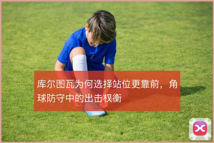 库尔图瓦为何选择站位更靠前,角球防守中的出击权衡