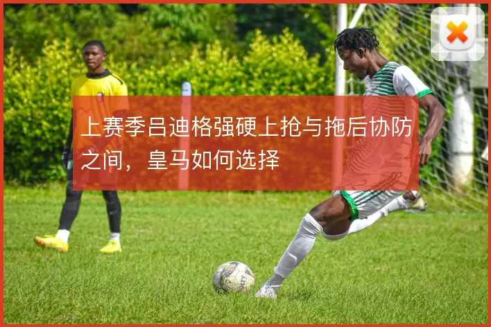 上赛季吕迪格强硬上抢与拖后协防之间，皇马如何选择